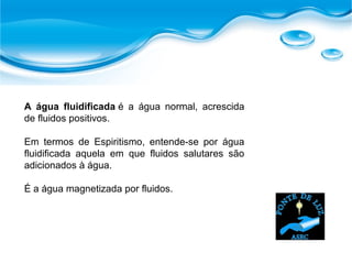 A água fluidificada é a água normal, acrescida
de fluidos positivos.
Em termos de Espiritismo, entende-se por água
fluidificada aquela em que fluidos salutares são
adicionados à água.
É a água magnetizada por fluidos.
 