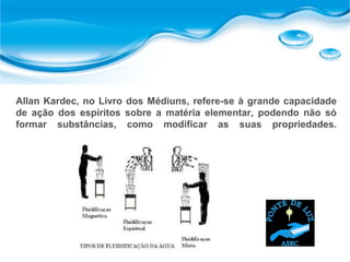 Allan Kardec, no Livro dos Médiuns, refere-se à grande capacidade
de ação dos espíritos sobre a matéria elementar, podendo não só
formar substâncias, como modificar as suas propriedades.
 