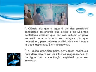 A Ciência diz que a água é um dos principais
condutores de energia que existe e os Espíritos
benfeitores ensinam que, por isso, utilizam-na para
transmitir aos enfermos as energias de que
necessitam, para obterem o alívio das suas dores
físicas e espirituais. É um líquido vital.
É o líquido escolhido pelos benfeitores espirituais
para derramarem os seus fluídos magnetizados. É
na água que a medicação espiritual pode ser
impressa.
 
