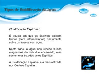Fluidificação Espiritual:
É aquela em que os Espíritos aplicam
fluidos (sem intermediários) diretamente
sobre os frascos com água.
Neste caso, a água não recebe fluidos
magnéticos do indivíduo encarnado, mas
somente os trazidos pelos Espíritos.
A Fluidificação Espiritual é a mais utilizada
nos Centros Espíritas.
Tipos de fluidificação da água
 