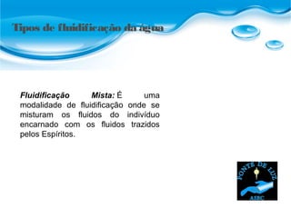 Tipos de fluidificação da água
Fluidificação Mista: É uma
modalidade de fluidificação onde se
misturam os fluidos do indivíduo
encarnado com os fluidos trazidos
pelos Espíritos.
 