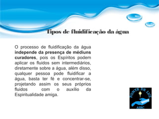 Tipos de fluidificação da água
O processo de fluidificação da água
independe da presença de médiuns
curadores, pois os Espíritos podem
aplicar os fluidos sem intermediários,
diretamente sobre a água, além disso,
qualquer pessoa pode fluidificar a
água, basta ter fé e concentrar-se,
projetando assim os seus próprios
fluidos com o auxílio da
Espiritualidade amiga.
 