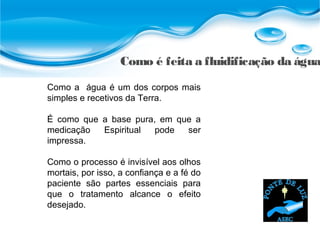 Como é feita a fluidificação da água
Como a água é um dos corpos mais
simples e recetivos da Terra.
É como que a base pura, em que a
medicação Espiritual pode ser
impressa.
Como o processo é invisível aos olhos
mortais, por isso, a confiança e a fé do
paciente são partes essenciais para
que o tratamento alcance o efeito
desejado.
 