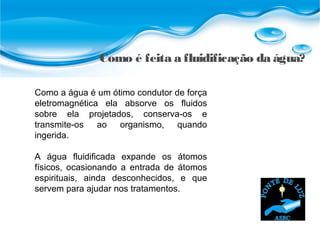 Como é feita a fluidificação da água?
Como a água é um ótimo condutor de força
eletromagnética ela absorve os fluidos
sobre ela projetados, conserva-os e
transmite-os ao organismo, quando
ingerida.
A água fluidificada expande os átomos
físicos, ocasionando a entrada de átomos
espirituais, ainda desconhecidos, e que
servem para ajudar nos tratamentos.
 