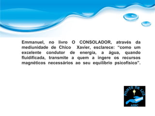 Emmanuel, no livro O CONSOLADOR, através da
mediunidade de Chico Xavier, esclarece: “como um
excelente condutor de energia, a água, quando
fluidificada, transmite a quem a ingere os recursos
magnéticos necessários ao seu equilíbrio psicofísico”.
 