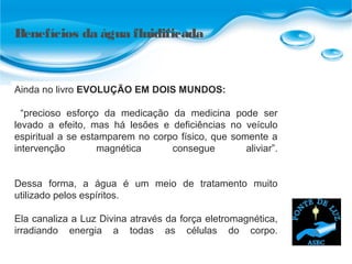 Benefícios da água fluidificada
Ainda no livro EVOLUÇÃO EM DOIS MUNDOS:
“precioso esforço da medicação da medicina pode ser
levado a efeito, mas há lesões e deficiências no veículo
espiritual a se estamparem no corpo físico, que somente a
intervenção magnética consegue aliviar”.
Dessa forma, a água é um meio de tratamento muito
utilizado pelos espíritos.
Ela canaliza a Luz Divina através da força eletromagnética,
irradiando energia a todas as células do corpo.
 