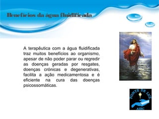 Benefícios da água fluidificada
A terapêutica com a água fluidificada
traz muitos benefícios ao organismo,
apesar de não poder parar ou regredir
as doenças geradas por resgates,
doenças crónicas e degenerativas,
facilita a ação medicamentosa e é
eficiente na cura das doenças
psicossomáticas.
 