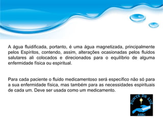 A água fluidificada, portanto, é uma água magnetizada, principalmente
pelos Espíritos, contendo, assim, alterações ocasionadas pelos fluidos
salutares ali colocados e direcionados para o equilíbrio de alguma
enfermidade física ou espiritual.
Para cada paciente o fluido medicamentoso será específico não só para
a sua enfermidade física, mas também para as necessidades espirituais
de cada um. Deve ser usada como um medicamento.
 