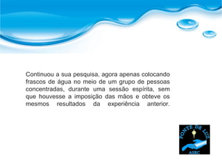 Continuou a sua pesquisa, agora apenas colocando
frascos de água no meio de um grupo de pessoas
concentradas, durante uma sessão espírita, sem
que houvesse a imposição das mãos e obteve os
mesmos resultados da experiência anterior.
 