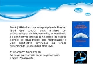 Meek (1980) descreve uma pesquisa de Bernard
Grad que conclui, após análises por
espectroscopia de infravermelho, a ocorrência
de significativas alterações no ângulo de ligação
atómica da água tratada pelo magnetizador e
uma significativa diminuição da tensão
superficial do líquido (água mais leve).
In George W. Meek (1980).
As curas paranormais como se processam.
Editora Pensamento.
 