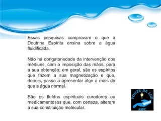 Essas pesquisas comprovam o que a
Doutrina Espírita ensina sobre a água
fluidificada.
Não há obrigatoriedade da intervenção dos
médiuns, com a imposição das mãos, para
a sua obtenção; em geral, são os espíritos
que fazem a sua magnetização e que,
depois, passa a apresentar algo a mais do
que a água normal.
São os fluídos espirituais curadores ou
medicamentosos que, com certeza, alteram
a sua constituição molecular.
 