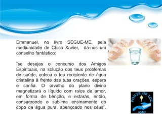 Emmanuel, no livro SEGUE-ME, pela
mediunidade de Chico Xavier, dá-nos um
conselho fantástico:
“se desejas o concurso dos Amigos
Espirituais, na solução dos teus problemas
de saúde, coloca o teu recipiente de água
cristalina à frente das tuas orações, espera
e confia. O orvalho do plano divino
magnetizará o líquido com raios de amor,
em forma de bênção, e estarás, então,
consagrando o sublime ensinamento do
copo de água pura, abençoado nos céus”.
 