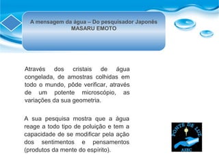 A mensagem da água – Do pesquisador Japonês
MASARU EMOTO
Através dos cristais de água
congelada, de amostras colhidas em
todo o mundo, pôde verificar, através
de um potente microscópio, as
variações da sua geometria.
A sua pesquisa mostra que a água
reage a todo tipo de poluição e tem a
capacidade de se modificar pela ação
dos sentimentos e pensamentos
(produtos da mente do espírito).
 