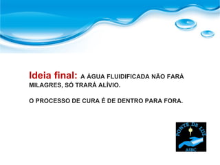 Ideia final: A ÁGUA FLUIDIFICADA NÃO FARÁ
MILAGRES, SÓ TRARÁ ALÍVIO.
O PROCESSO DE CURA É DE DENTRO PARA FORA.
 