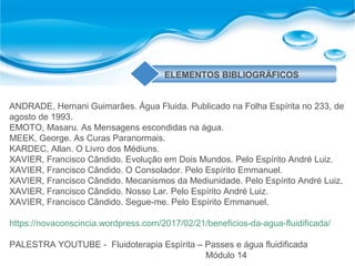 ANDRADE, Hernani Guimarães. Água Fluida. Publicado na Folha Espírita no 233, de
agosto de 1993.
EMOTO, Masaru. As Mensagens escondidas na água.
MEEK, George. As Curas Paranormais.
KARDEC, Allan. O Livro dos Médiuns.
XAVIER, Francisco Cândido. Evolução em Dois Mundos. Pelo Espírito André Luiz.
XAVIER, Francisco Cândido. O Consolador. Pelo Espírito Emmanuel.
XAVIER, Francisco Cândido. Mecanismos da Mediunidade. Pelo Espírito André Luiz.
XAVIER, Francisco Cândido. Nosso Lar. Pelo Espírito André Luiz.
XAVIER, Francisco Cândido. Segue-me. Pelo Espírito Emmanuel.
https://novaconscincia.wordpress.com/2017/02/21/beneficios-da-agua-fluidificada/
PALESTRA YOUTUBE - Fluidoterapia Espírita – Passes e água fluidificada
Módulo 14
ELEMENTOS BIBLIOGRÁFICOS
 