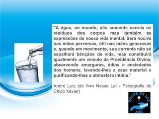 "A água, no mundo, não somente carreia os
resíduos dos corpos mas também as
expressões de nossa vida mental. Será nociva
nas mãos perversas, útil nas mãos generosas
e, quando em movimento, sua corrente não só
espalhará bênçãos de vida, mas constituirá
igualmente um veículo da Providência Divina,
absorvendo amarguras, ódios e ansiedades
dos homens, lavando-lhes a casa material e
purificando-lhes a atmosfera íntima."
André Luiz (do livro Nosso Lar - Psicografia de
Chico Xavier)
 