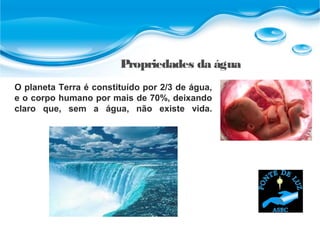 Propriedades da água
O planeta Terra é constituído por 2/3 de água,
e o corpo humano por mais de 70%, deixando
claro que, sem a água, não existe vida.
 