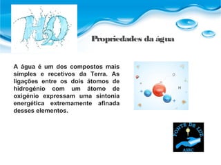 Propriedades da água
A água é um dos compostos mais
simples e recetivos da Terra. As
ligações entre os dois átomos de
hidrogénio com um átomo de
oxigénio expressam uma sintonia
energética extremamente afinada
desses elementos.
 