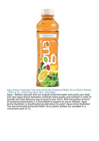 Agua Active Hydration Tea and Lemonade Enhanced Water 20 oz Plastic Bottles
– Pack of 12 – Sale Price US $ 18.5 – Buy Now!
Agua – Refresh yourself with our original enhanced water and purify your body
and soul! Agua Active Hydration combines taste quality and nutrition in order to
provide the most delicious way to quench your thirst. With the perfect amount
of hydrating electrolytes it is formulated to support an active lifestyle. Agua
Active Hydration is mouthwatering alternative to water! Agua Active Hydration
Tea and Lemonade Enhanced Water 20 oz plastic bottles are available in a
convenient pack of 12.
 