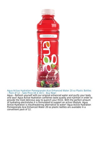 Agua Active Hydration Pomegranate Acai Enhanced Water 20 oz Plastic Bottles
– Pack of 12 – Sale Price US $ 18.5 – Buy Now!
Agua – Refresh yourself with our original enhanced water and purify your body
and soul! Agua Active Hydration combines taste quality and nutrition in order to
provide the most delicious way to quench your thirst. With the perfect amount
of hydrating electrolytes it is formulated to support an active lifestyle. Agua
Active Hydration is mouthwatering alternative to water! Agua Active Hydration
Pomegranate Acai Enhanced Water 20 oz plastic bottles are available in a
convenient pack of 12.
 