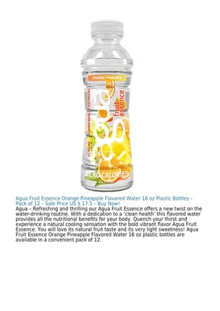 Agua Fruit Essence Orange Pineapple Flavored Water 16 oz Plastic Bottles –
Pack of 12 – Sale Price US $ 17.5 – Buy Now!
Agua – Refreshing and thrilling our Agua Fruit Essence oﬀers a new twist on the
water-drinking routine. With a dedication to a ‘clean health’ this ﬂavored water
provides all the nutritional beneﬁts for your body. Quench your thirst and
experience a natural cooling sensation with the bold vibrant ﬂavor Agua Fruit
Essence. You will love its natural fruit taste and its very light sweetness! Agua
Fruit Essence Orange Pineapple Flavored Water 16 oz plastic bottles are
available in a convenient pack of 12.
 