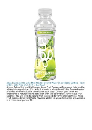 Agua Fruit Essence Lime Mint Mojito Flavored Water 16 oz Plastic Bottles – Pack
of 12 – Sale Price US $ 17.5 – Buy Now!
Agua – Refreshing and thrilling our Agua Fruit Essence oﬀers a new twist on the
water-drinking routine. With a dedication to a ‘clean health’ this ﬂavored water
provides all the nutritional beneﬁts for your body. Quench your thirst and
experience a natural cooling sensation with the bold vibrant ﬂavor Agua Fruit
Essence. You will love its natural fruit taste and its very light sweetness! Agua
Fruit Essence Lime Mint Mojito Flavored Water 16 oz plastic bottles are available
in a convenient pack of 12.
 