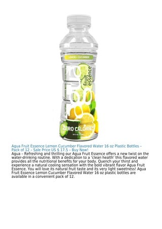 Agua Fruit Essence Lemon Cucumber Flavored Water 16 oz Plastic Bottles –
Pack of 12 – Sale Price US $ 17.5 – Buy Now!
Agua – Refreshing and thrilling our Agua Fruit Essence oﬀers a new twist on the
water-drinking routine. With a dedication to a ‘clean health’ this ﬂavored water
provides all the nutritional beneﬁts for your body. Quench your thirst and
experience a natural cooling sensation with the bold vibrant ﬂavor Agua Fruit
Essence. You will love its natural fruit taste and its very light sweetness! Agua
Fruit Essence Lemon Cucumber Flavored Water 16 oz plastic bottles are
available in a convenient pack of 12.
 