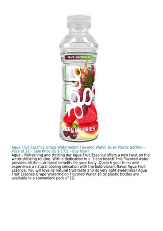 Agua Fruit Essence Grape Watermelon Flavored Water 16 oz Plastic Bottles –
Pack of 12 – Sale Price US $ 17.5 – Buy Now!
Agua – Refreshing and thrilling our Agua Fruit Essence oﬀers a new twist on the
water-drinking routine. With a dedication to a ‘clean health’ this ﬂavored water
provides all the nutritional beneﬁts for your body. Quench your thirst and
experience a natural cooling sensation with the bold vibrant ﬂavor Agua Fruit
Essence. You will love its natural fruit taste and its very light sweetness! Agua
Fruit Essence Grape Watermelon Flavored Water 16 oz plastic bottles are
available in a convenient pack of 12.
 
