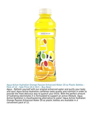 Agua Active Hydration Orange Passion Enhanced Water 20 oz Plastic Bottles –
Pack of 12 – Sale Price US $ 18.5 – Buy Now!
Agua – Refresh yourself with our original enhanced water and purify your body
and soul! Agua Active Hydration combines taste quality and nutrition in order to
provide the most delicious way to quench your thirst. With the perfect amount
of hydrating electrolytes it is formulated to support an active lifestyle. Agua
Active Hydration is mouthwatering alternative to water! Agua Active Hydration
Orange Passion Enhanced Water 20 oz plastic bottles are available in a
convenient pack of 12.
 