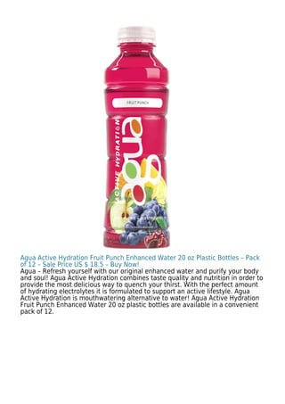 Agua Active Hydration Fruit Punch Enhanced Water 20 oz Plastic Bottles – Pack
of 12 – Sale Price US $ 18.5 – Buy Now!
Agua – Refresh yourself with our original enhanced water and purify your body
and soul! Agua Active Hydration combines taste quality and nutrition in order to
provide the most delicious way to quench your thirst. With the perfect amount
of hydrating electrolytes it is formulated to support an active lifestyle. Agua
Active Hydration is mouthwatering alternative to water! Agua Active Hydration
Fruit Punch Enhanced Water 20 oz plastic bottles are available in a convenient
pack of 12.
 