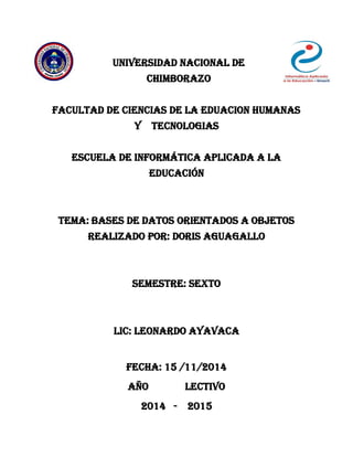 UNIVERSIDAD NACIONAL DE
CHIMBORAZO
FACULTAD DE CIENCIAS DE LA EDUACION HUMANAS
Y TECNOLOGIAS
ESCUELA DE INFORMÁTICA APLICADA A LA
EDUCACIÓN
Tema: Bases de Datos Orientados a Objetos
REALIZADO POR: Doris aguagallo
SEMESTRE: SEXTO
LIC: LEONARDO AYAVACA
Fecha: 15 /11/2014
Año lectivo
2014 - 2015
 