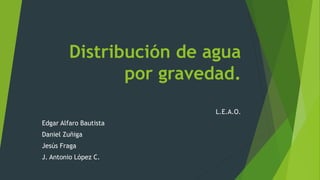 Distribución de agua 
por gravedad. 
L.E.A.O. 
Edgar Alfaro Bautista 
Daniel Zuñiga 
Jesús Fraga 
J. Antonio López C. 
 