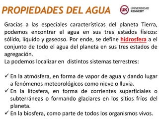 PROPIEDADES DEL AGUA
Gracias a las especiales características del planeta Tierra,
podemos encontrar el agua en sus tres estados físicos:
sólido, líquido y gaseoso. Por ende, se define hidrosfera a el
conjunto de todo el agua del planeta en sus tres estados de
agregación.
La podemos localizar en distintos sistemas terrestres:
 En la atmósfera, en forma de vapor de agua y dando lugar
a fenómenos meteorológicos como nieve o lluvia.
 En la litosfera, en forma de corrientes superficiales o
subterráneas o formando glaciares en los sitios fríos del
planeta.
 En la biosfera, como parte de todos los organismos vivos.
 