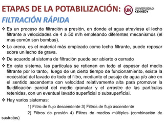 ETAPAS DE LA POTABILIZACIÓN:
FILTRACIÓN RÁPIDA
 Es un proceso de filtración a presión, en donde el agua atraviesa el lecho
filtrante a velocidades de 4 a 50 m/h empleando diferentes mecanismos (el
mas común son bombas).
 La arena, es el material más empleado como lecho filtrante, puede reposar
sobre un lecho de grava.
 De acuerdo al sistema de filtración puede ser abierto o cerrado
 En este sistema, las partículas se retienen en todo el espesor del medio
filtrante por lo tanto, luego de un cierto tiempo de funcionamiento, existe la
necesidad del lavado de todo el filtro, mediante el pasaje de agua y/o aire en
el sentido ascendente con velocidad relativamente alta para promover la
fluidificación parcial del medio granular y el arrastre de las partículas
retenidas, con un eventual lavado superficial o subsuperficial.
 Hay varios sistemas:
1) Filtro de flujo descendente 3) Filtros de flujo ascendente
2) Filtros de presión 4) Filtros de medios múltiples (combinación de
sustratos)
 