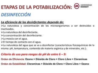 ETAPAS DE LA POTABILIZACIÓN:
DESINFECCIÓN
La eficiencia de los desinfectantes depende de:
La naturaleza y concentración de los microorganismos a ser destruidos o
inactivados.
La naturaleza del desinfectante.
La concentración del desinfectante.
La mezcla con el agua.
El tiempo de contacto con el agua.
La naturaleza del agua que se va a desinfectar (características fisicoquímicas de la
misma: pH, temperatura, contenido de materia orgánica y de minerales, etc.).
Criterio de uso para rangos de pH de entre 6 – 9:
Orden de Eficiencia: Ozono > Dióxido de Cloro > Cloro Libre > Cloraminas
Orden de Estabilidad: Cloraminas > Dióxido de Cloro > Cloro Libre > Ozono
 