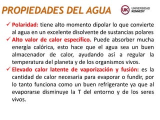 PROPIEDADES DEL AGUA
 Polaridad: tiene alto momento dipolar lo que convierte
al agua en un excelente disolvente de sustancias polares
 Alto valor de calor específico. Puede absorber mucha
energía calórica, esto hace que el agua sea un buen
almacenador de calor, ayudando así a regular la
temperatura del planeta y de los organismos vivos.
 Elevado calor latente de vaporización y fusión: es la
cantidad de calor necesaria para evaporar o fundir, por
lo tanto funciona como un buen refrigerante ya que al
evaporarse disminuye la T del entorno y de los seres
vivos.
 