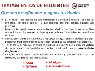 TRATAMIENTOS DE EFLUENTES:
Que son los efluentes o aguas residuales
 Es un fluido procedente de una instalación o actividad (industrial, doméstica,
comercial, agrícola o pública) y que contiene desechos sólidos, líquidos y/o
gaseosos.
 Los efluentes constituyen un gran problema debido a que muchas veces resultan
contaminantes. Por eso existen leyes que establecen cómo deben ser tratados o
vertidos.
 Cuando un efluente sin tratar llega a los cursos de agua, pueden producirse graves
problemas medioambientales que afectan la salud de las personas y los animales.
 Por lo tanto, el objetivo principal es producir un efluente que pueda ser vertido
sin causar impactos ambientales significativos, a esto se lo denomina tratamiento
de efluentes.
 Comprende una serie combinada de operaciones y procesos unitarios de
remoción, que pueden ser de naturaleza
 Física
 Química
 Biológica
 Físico-Mecánica
 