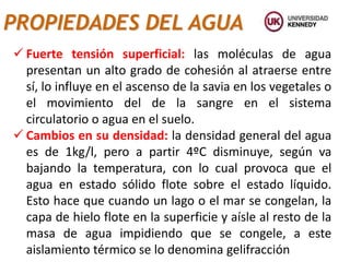 PROPIEDADES DEL AGUA
 Fuerte tensión superficial: las moléculas de agua
presentan un alto grado de cohesión al atraerse entre
sí, lo influye en el ascenso de la savia en los vegetales o
el movimiento del de la sangre en el sistema
circulatorio o agua en el suelo.
 Cambios en su densidad: la densidad general del agua
es de 1kg/l, pero a partir 4ºC disminuye, según va
bajando la temperatura, con lo cual provoca que el
agua en estado sólido flote sobre el estado líquido.
Esto hace que cuando un lago o el mar se congelan, la
capa de hielo flote en la superficie y aísle al resto de la
masa de agua impidiendo que se congele, a este
aislamiento térmico se lo denomina gelifracción
 