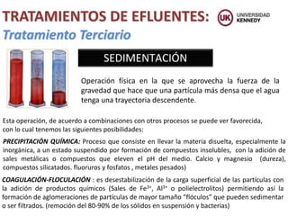 SEDIMENTACIÓN
Tratamiento Terciario
TRATAMIENTOS DE EFLUENTES:
Operación física en la que se aprovecha la fuerza de la
gravedad que hace que una partícula más densa que el agua
tenga una trayectoria descendente.
Esta operación, de acuerdo a combinaciones con otros procesos se puede ver favorecida,
con lo cual tenemos las siguientes posibilidades:
PRECIPITACIÓN QUÍMICA: Proceso que consiste en llevar la materia disuelta, especialmente la
inorgánica, a un estado suspendido por formación de compuestos insolubles, con la adición de
sales metálicas o compuestos que eleven el pH del medio. Calcio y magnesio (dureza),
compuestos silicatados. fluoruros y fosfatos , metales pesados)
COAGULACIÓN-FLOCULACIÓN : es desestabilización de la carga superficial de las partículas con
la adición de productos químicos (Sales de Fe3+, Al3+ o polielectrolitos) permitiendo así la
formación de aglomeraciones de partículas de mayor tamaño “flóculos” que pueden sedimentar
o ser filtrados. (remoción del 80-90% de los sólidos en suspensión y bacterias)
 