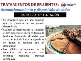 Acondicionamiento y disposición de lodos
TRATAMIENTOS DE EFLUENTES:
ESPESADO POR FLOTACIÓN
 Se introduce aire en una solución
que se mantiene a una presión
determinada.
 Cuando se despresuriza la solución,
el aire disuelto se libera en forma de
burbujas finamente divididas que
arrastran el lodo hasta la superficie,
en donde es recogido con un
desnatador.
 Los sólidos acumulados en la
superficie del espesador son
retirados mediante procesos
mecánicos.
 