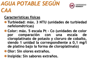 Características físicas
Turbiedad: máx. 3 NTU (unidades de turbiedad
nefelométricas)
Color: máx. 5 escala Pt - Co (unidades de color
por comparación con una escala de
cloroplatinato de potasio y cloruro de cobalto,
siendo 1 unidad la correspondiente a 0,1 mg/l
de platino bajo la forma de cloroplatinato)
Olor: Sin olores extraños.
Insípida: Sin sabores extraños.
AGUA POTABLE SEGÚN
CAA
 