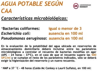 Características microbiológicas:
+Bacterias coliformes: igual o menor de 3
Escherichia coli: ausencia en 100 ml
Pseudomonas aeruginosa: ausencia en 100 ml
En la evaluación de la potabilidad del agua ubicada en reservorios de
almacenamiento domiciliario deberá incluirse entre los parámetros
microbiológicos a controlar el recuento de bacterias mesófilas en agar
(APC - 24 horas - 37C), en el caso de que el recuento supere las 500
UFC/ml y se cumplan el resto de los parámetros indicados, sólo se deberá
exigir la higienización del reservorio y un nuevo recuento.
+ NMP a 37 ˚C - 48 horas (Caldo Mc Conkey o Lauril Sulfato), en 100 ml:
AGUA POTABLE SEGÚN
CAA
 