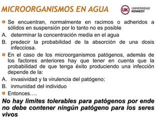 MICROORGANISMOS EN AGUA
Se encuentran, normalmente en racimos o adheridos a
sólidos en suspensión por lo tanto no es posible
A. determinar la concentración media en el agua
B. predecir la probabilidad de la absorción de una dosis
infecciosa.
En el caso de los microorganismos patógenos, además de
los factores anteriores hay que tener en cuenta que la
probabilidad de que tenga éxito produciendo una infección
depende de la:
A. invasividad y la virulencia del patógeno;
B. inmunidad del individuo
Entonces….
No hay limites tolerables para patógenos por ende
no debe contener ningún patógeno para los seres
vivos
 