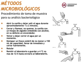 Abrir la canilla y dejar salir el agua durante
aproximadamente 1 a 2 minutos.
Cerrar y flamear, no quemar, la canilla con
un hisopo de algodón embebido con alcohol,
en su defecto un encendedor.
Volver a dejar correr el agua por un
momento.
Destapar un frasco estéril de no menor a 150
mL de capacidad, llenar de inmediato y
cerrar fuertemente.
Rotular
Remitir al laboratorio o guardar a 4 ºC no
mas de 12 h hasta enviarlo al laboratorio.
Procedimiento de toma de muestra
para su análisis bacteriológico
MÉTODOS
MICROBIOLÓGICOS
 