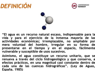 “El agua es un recurso natural escaso, indispensable para la
vida y para el ejercicio de la inmensa mayoría de las
actividades económicas; irremplazable, no ampliable por
mera voluntad del hombre, irregular en su forma de
presentarse en el tiempo y en el espacio, fácilmente
vulnerable y susceptible de usos sucesivos.
Asimismo, el agua constituye un recurso unitario, que se
renueva a través del ciclo hidrogeológico y que conserva, a
efectos prácticos, en una magnitud casi constante dentro de
cada una de las cuencas hidrográficas”. (Ley de Aguas,
España. 1985)
DEFINICIÓN
 