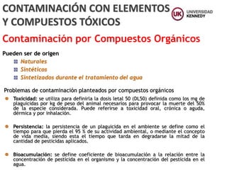 Pueden ser de origen
Naturales
Sintéticos
Sintetizados durante el tratamiento del agua
CONTAMINACIÓN CON ELEMENTOS
Y COMPUESTOS TÓXICOS
Contaminación por Compuestos Orgánicos
Problemas de contaminación planteados por compuestos orgánicos
Toxicidad: se utiliza para definirla la dosis letal 50 (DL50) definida como los mg de
plaguicidas por kg de peso del animal necesarios para provocar la muerte del 50%
de la especie considerada. Puede referirse a toxicidad oral, crónica o aguda,
dérmica y por inhalación.
Persistencia: la persistencia de un plaguicida en el ambiente se define como el
tiempo para que pierda el 95 % de su actividad ambiental, o mediante el concepto
de vida media, siendo esta el tiempo que tarda en degradarse la mitad de la
cantidad de pesticidas aplicados.
Bioacumulación: se define coeficiente de bioacumulación a la relación entre la
concentración de pesticida en el organismo y la concentración del pesticida en el
agua.
 
