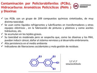 Contaminación por Policlorobifenilos (PCBs),
Hidrocarburos Aromáticos Policíclicos (PAHs )
y Dioxinas
 Los PCBs son un grupo de 209 compuestos químicos sintetizados, de muy
distinta toxicidad.
 Se usan como líquidos refrigerantes y lubrificantes en transformadores y otros
equipos eléctricos , en la fabricación de pinturas y plásticos y como aceites
hidráulicos, etc.
 Se acumulan en los tejidos grasos.
 Su toxicidad es moderada pero se sospecha que, como las dioxinas y los PAH,
puedan inducir cáncer, dañar al sistema nervioso y al desarrollo embrionario.
 Alta persistencia en el medio ambiente
 Indicadores de liberaciones accidentales y mala gestión de residuos
2,3’,4’,5’
tetraclorobifenilo
 