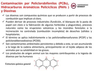  Las dioxinas son compuestos químicos que se producen a partir de procesos de
combustión que implican al cloro.
 Pueden derivar de procesos industriales (fundición, el blanqueo de la pasta de
papel con cloro o la fabricación de algunos herbicidas y plaguicidas), procesos
naturales como las erupciones volcánicas y los incendios forestales o la
incineración no controlada (combustión incompleta) de desechos (sólidos y
hospitalarios.
 El término se aplica indistintamente a las policlorodibenzofuranos (PCDF) y las
policlorodibenzodioxinas (PCDD).
 Son contaminantes ambientales persistentes y debido a esto, se van acumulando
a lo largo de la cadena alimentaria, principalmente en el tejido adiposo de los
animales por su solubilidad en las grasas.
 Los productos de origen animal son los mayores contribuyentes a la ingesta de
dioxinas por los humanos
Contaminación por Policlorobifenilos (PCBs),
Hidrocarburos Aromáticos Policíclicos (PAHs )
y Dioxinas
Estructura química general
 