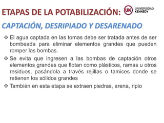 CAPTACIÓN, DESRIPIADO Y DESARENADO
 El agua captada en las tomas debe ser tratada antes de ser
bombeada para eliminar elementos grandes que pueden
romper las bombas.
 Se evita que ingresen a las bombas de captación otros
elementos grandes que flotan como plásticos, ramas u otros
residuos, pasándola a través rejillas o tamices donde se
retienen los sólidos grandes
 También en esta etapa se extraen piedras, arena, ripio
ETAPAS DE LA POTABILIZACIÓN:
 