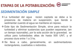 SEDIMENTACIÓN SIMPLE
 La turbiedad del agua recien captada se debe a la
presencia de materia en suspensión, que tiende a
sedimentar cuando el agua se mantiene en reposo.
 Este tipo de Sedimentación Simple, sirve para reducir la
turbiedad y eliminar sustancias que pueden separarse, (en
un tiempo razonable), por la sola acción de la gravedad. se
utiliza para turbiedades altas de hasta 500 UNT, y el
proceso dura entre 1 a 3 hs.
 Se lleva a cabo, generalmente, en sedimentadores
rectangulares, cuadrados o redondos.
ETAPAS DE LA POTABILIZACIÓN:
 